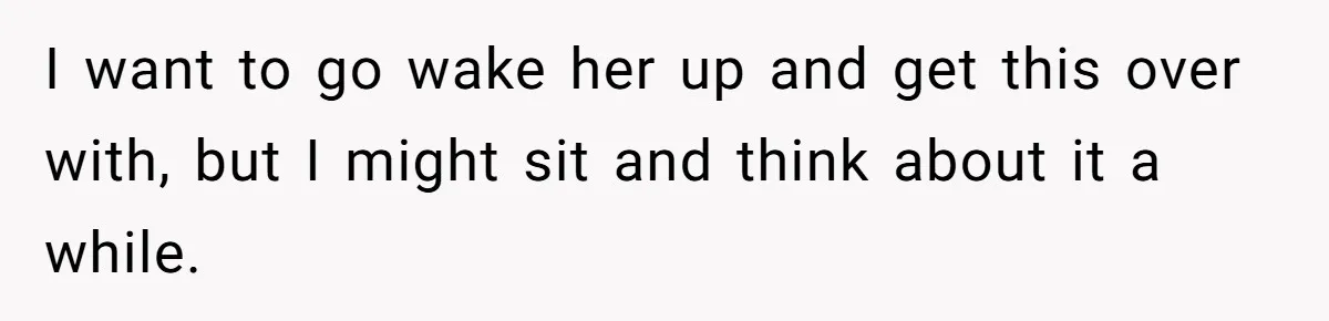 I want to go wake her up and get this over with, but I might sit and think about it a while.