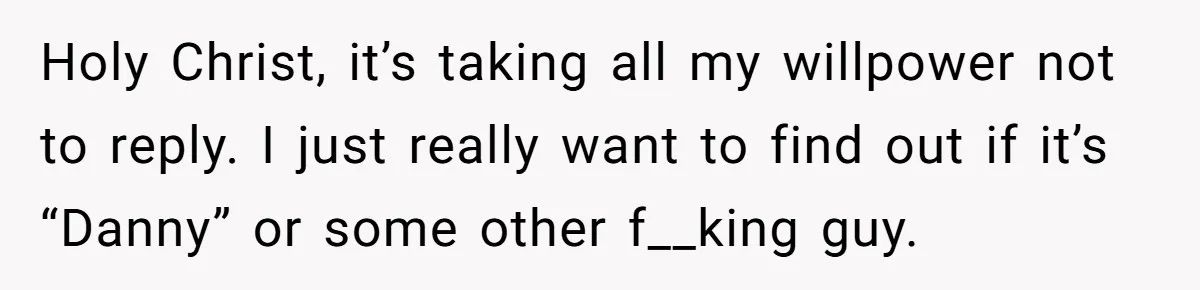 Holy Christ, it’s taking all my willpower not to reply. I just really want to find out if it’s “Danny” or some other f__king guy.