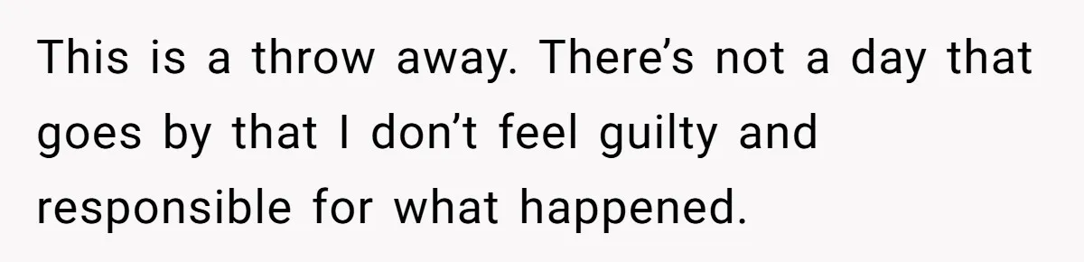 This is a throw away. There’s not a day that goes by that I don’t feel guilty and responsible for what happened.