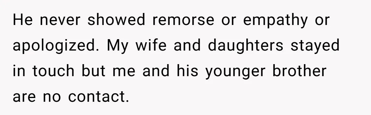 He never showed remorse or empathy or apologized. My wife and daughters stayed in touch but me and his younger brother are no contact.