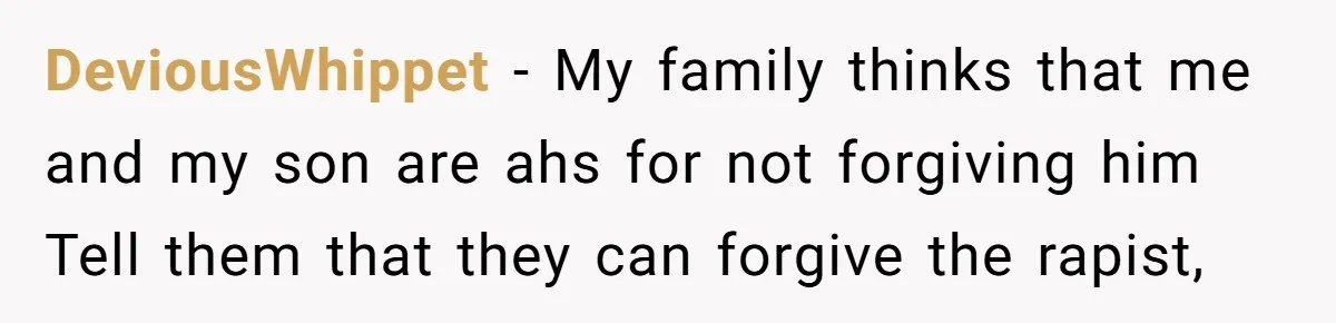 DeviousWhippet − My family thinks that me and my son are ahs for not forgiving him Tell them that they can forgive the rapist,