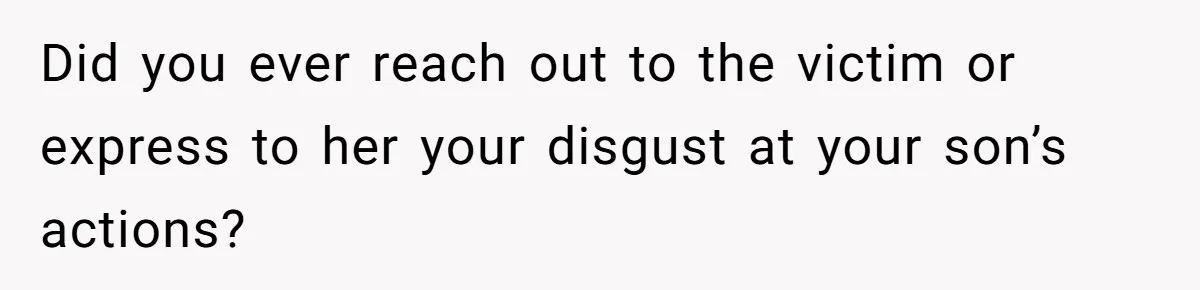 Did you ever reach out to the victim or express to her your disgust at your son’s actions?