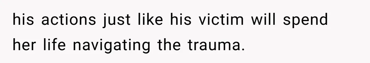 his actions just like his victim will spend her life navigating the trauma.