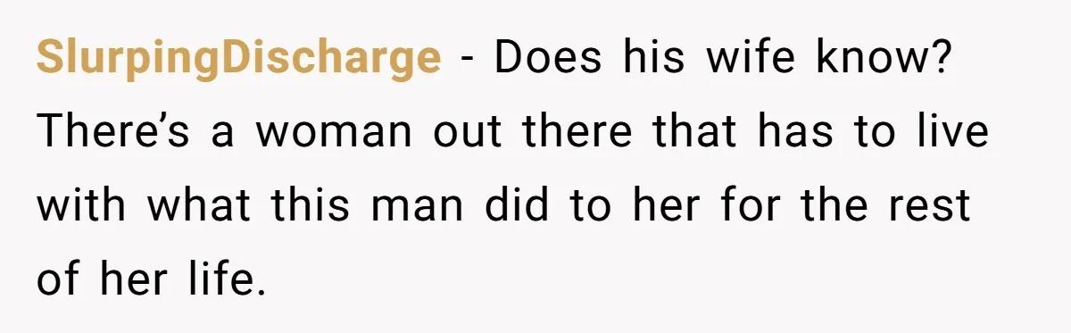 SlurpingDischarge − Does his wife know? There’s a woman out there that has to live with what this man did to her for the rest of her life.