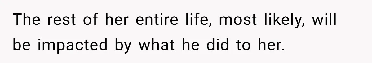 The rest of her entire life, most likely, will be impacted by what he did to her.