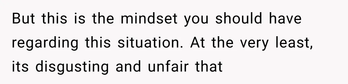 But this is the mindset you should have regarding this situation. At the very least, its disgusting and unfair that