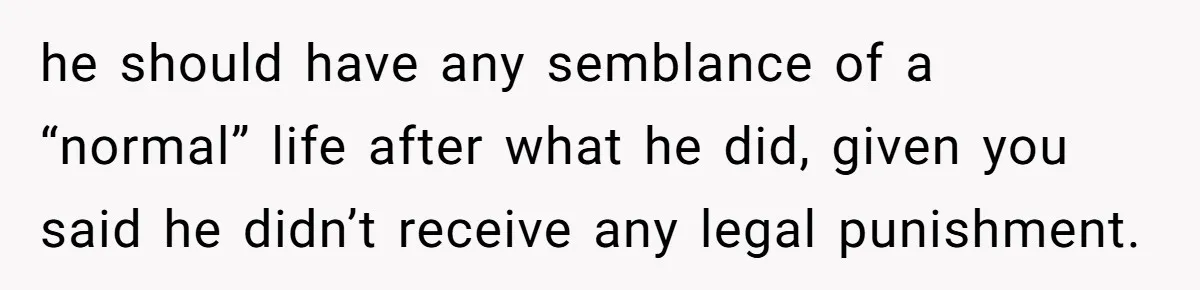 he should have any semblance of a “normal” life after what he did, given you said he didn’t receive any legal punishment.
