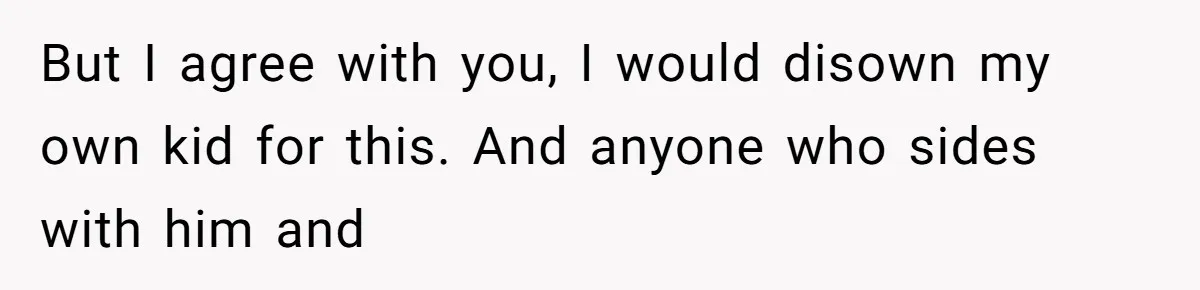But I agree with you, I would disown my own kid for this. And anyone who sides with him and