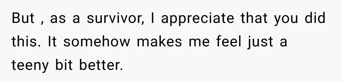 But , as a survivor, I appreciate that you did this. It somehow makes me feel just a teeny bit better.
