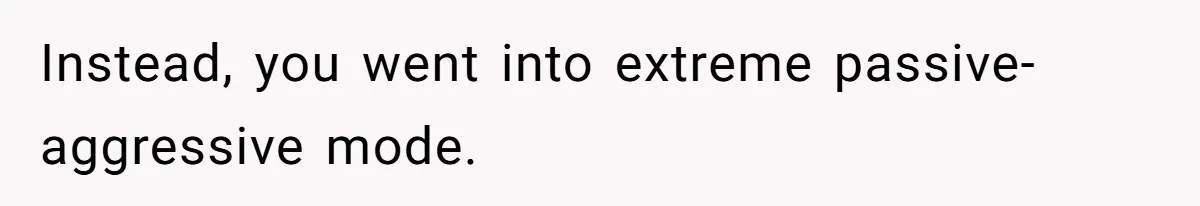 Instead, you went into extreme passive-aggressive mode.
