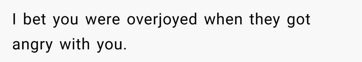 I bet you were overjoyed when they got angry with you.