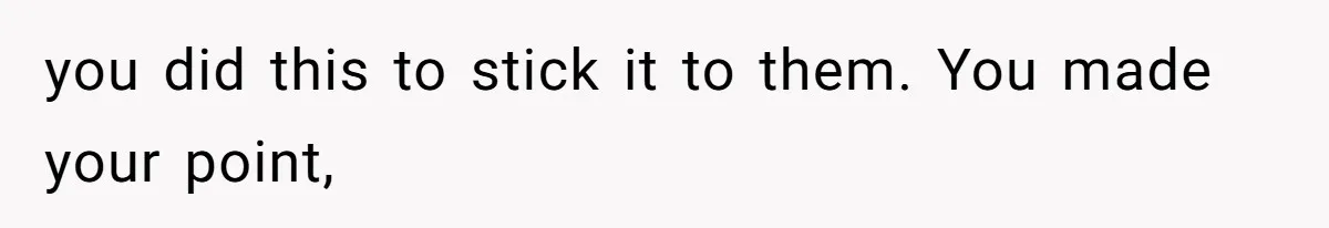 you did this to stick it to them. You made your point,
