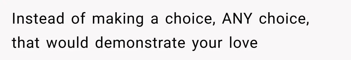 Instead of making a choice, ANY choice, that would demonstrate your love