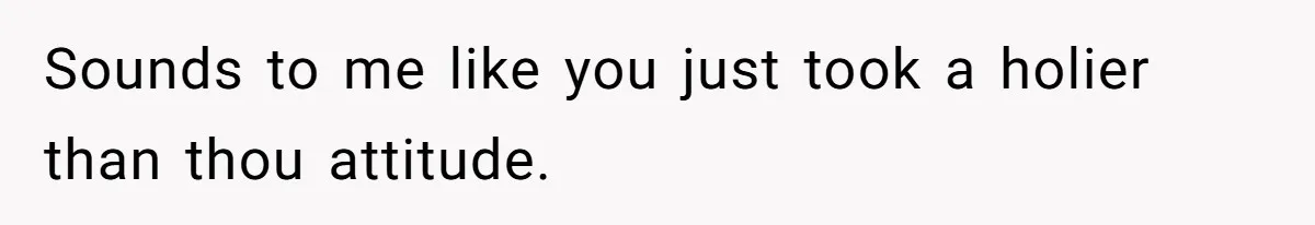 Sounds to me like you just took a holier than thou attitude.