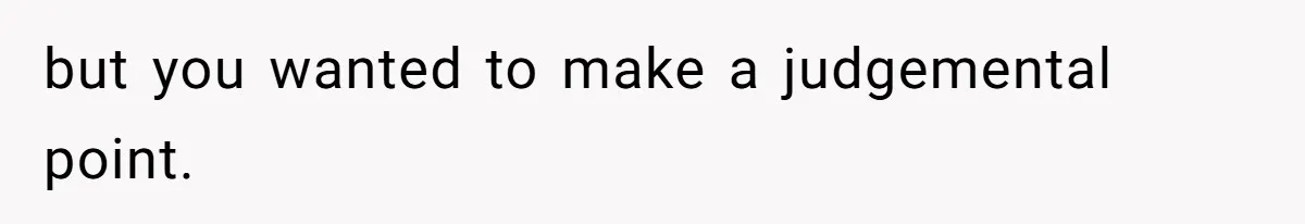 but you wanted to make a judgemental point.