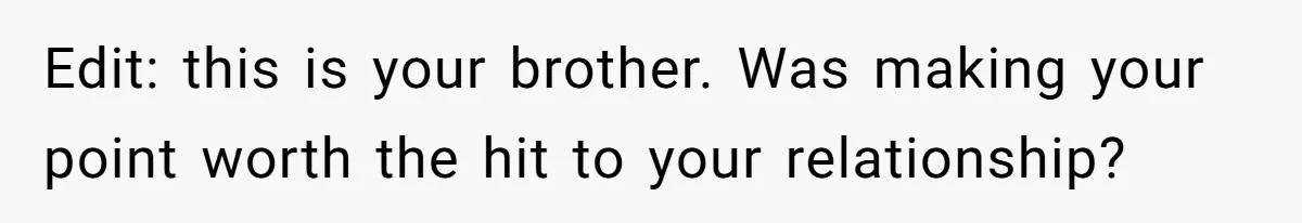 Edit: this is your brother. Was making your point worth the hit to your relationship?