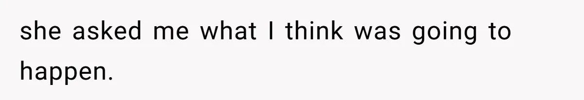 she asked me what I think was going to happen.