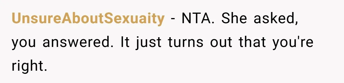 UnsureAboutSexuaity − NTA. She asked, you answered. It just turns out that you're right.
