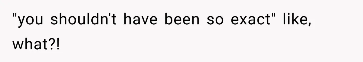 "you shouldn't have been so exact" like, what?!