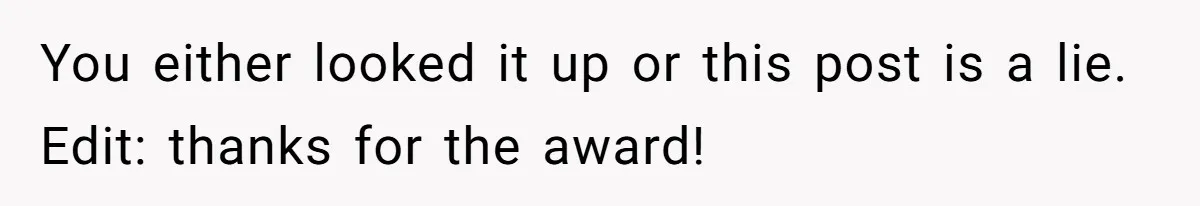 You either looked it up or this post is a lie. Edit: thanks for the award!