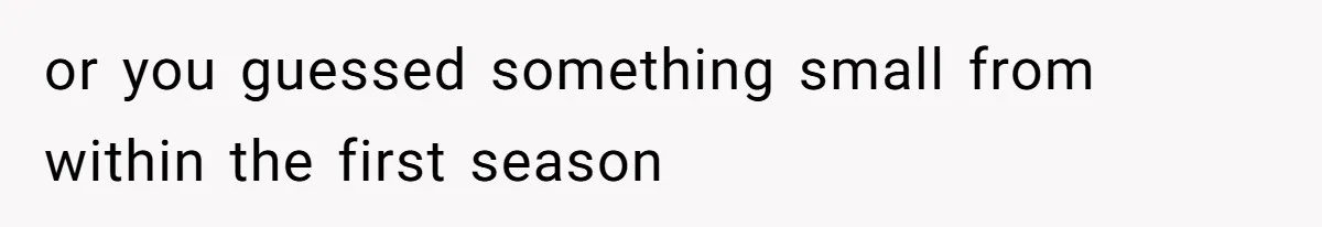 or you guessed something small from within the first season