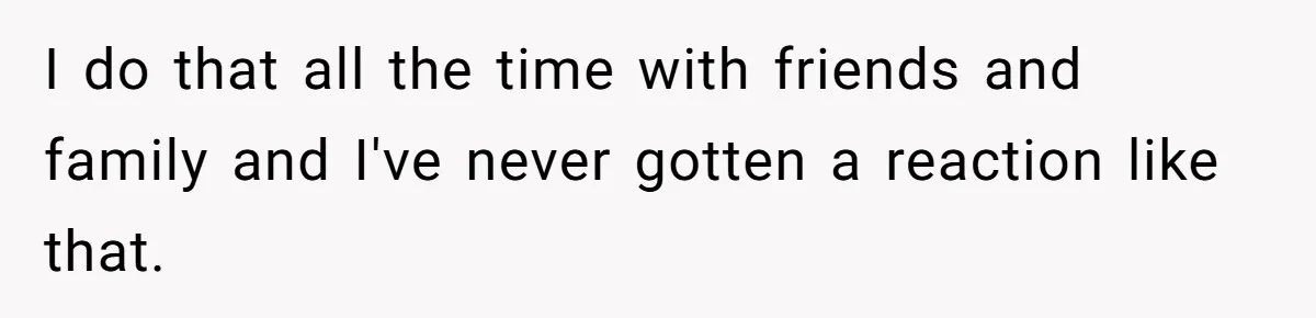 I do that all the time with friends and family and I've never gotten a reaction like that.