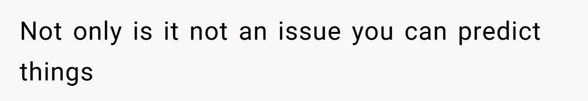 Not only is it not an issue you can predict things