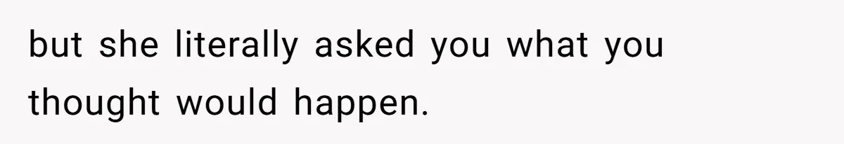 but she literally asked you what you thought would happen.