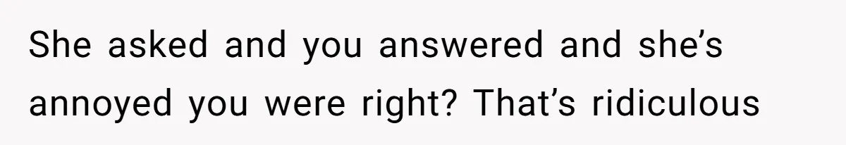 She asked and you answered and she’s annoyed you were right? That’s ridiculous