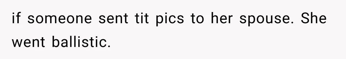 if someone sent tit pics to her spouse. She went ballistic.