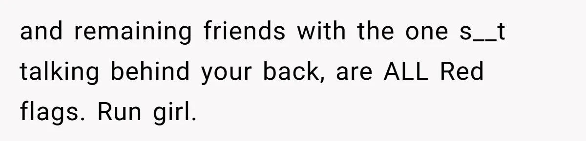 and remaining friends with the one s__t talking behind your back, are ALL Red flags. Run girl.