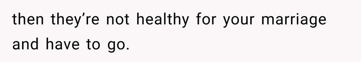 then they’re not healthy for your marriage and have to go.