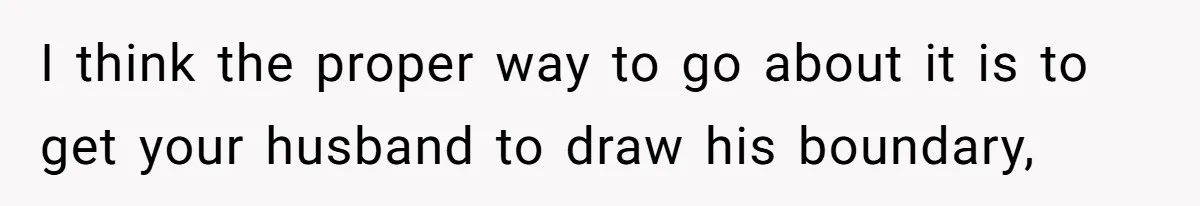 I think the proper way to go about it is to get your husband to draw his boundary,