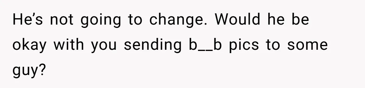 He’s not going to change. Would he be okay with you sending b__b pics to some guy?