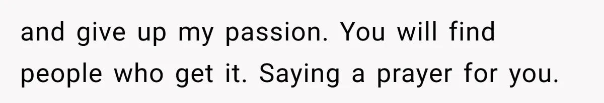 and give up my passion. You will find people who get it. Saying a prayer for you.