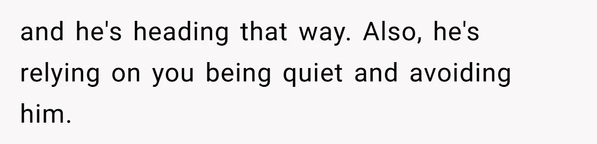 and he's heading that way. Also, he's relying on you being quiet and avoiding him.