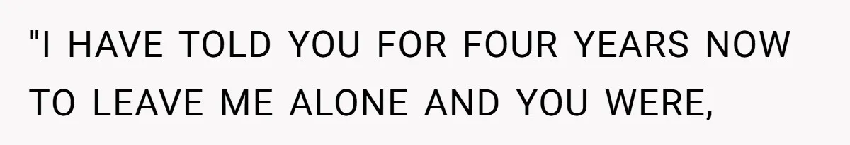 "I HAVE TOLD YOU FOR FOUR YEARS NOW TO LEAVE ME ALONE AND YOU WERE,