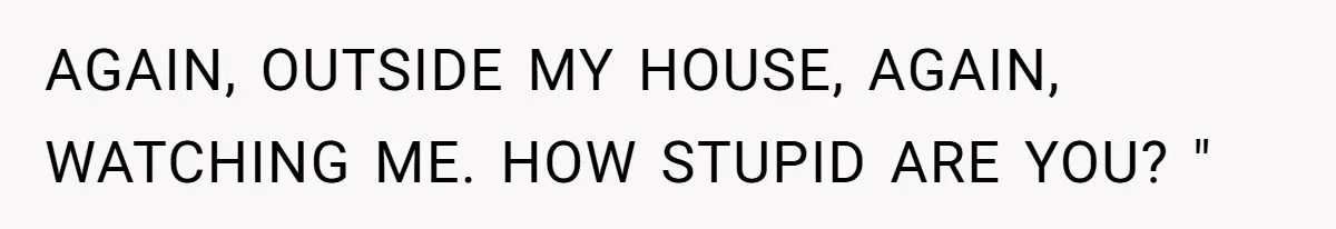 AGAIN, OUTSIDE MY HOUSE, AGAIN, WATCHING ME. HOW STUPID ARE YOU? "