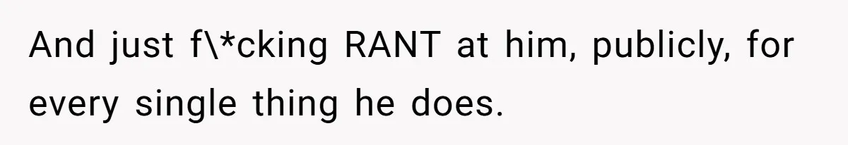 And just f\*cking RANT at him, publicly, for every single thing he does.