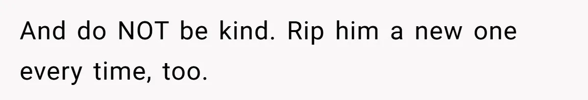 And do NOT be kind. Rip him a new one every time, too.
