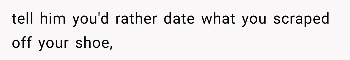 tell him you'd rather date what you scraped off your shoe,