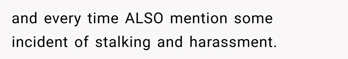 and every time ALSO mention some incident of stalking and harassment.