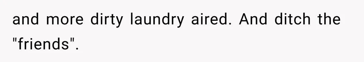 and more dirty laundry aired. And ditch the "friends".