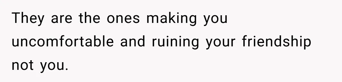 They are the ones making you uncomfortable and ruining your friendship not you.