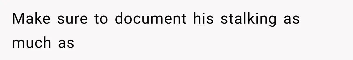 Make sure to document his stalking as much as