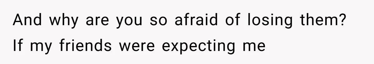 And why are you so afraid of losing them? If my friends were expecting me