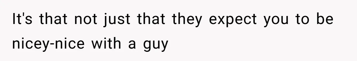 It's that not just that they expect you to be nicey-nice with a guy