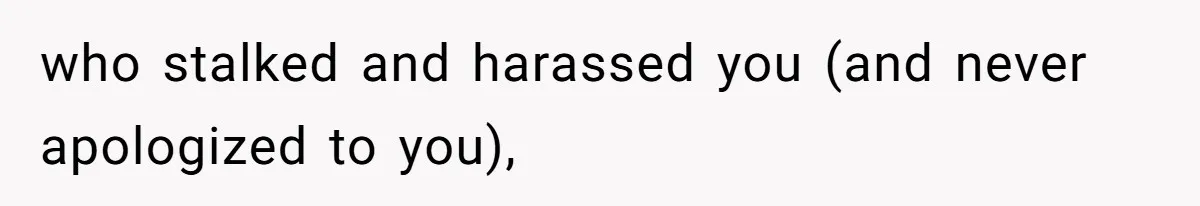 who stalked and harassed you (and never apologized to you),