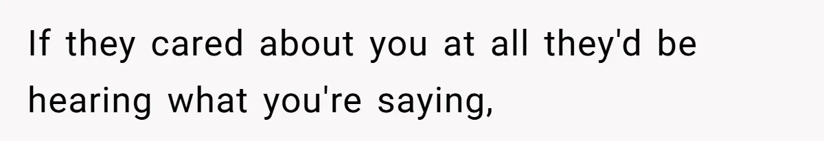 If they cared about you at all they'd be hearing what you're saying,