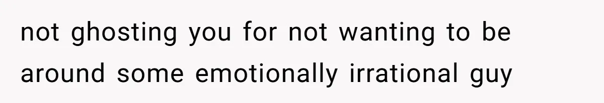 not ghosting you for not wanting to be around some emotionally irrational guy